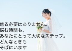 「婚活って不安…」そんなあなたこそ、大歓迎です！ 経験ゼロでも大丈夫。 あなたの婚活、私たちが丸ごとサポートします。  焦らなくて大丈夫。悩んでも大丈夫。 安心して、私たちにまかせてください。  あなたの「結婚したい」という気持ち、 私たちと一緒に、カタチにしていきましょう！